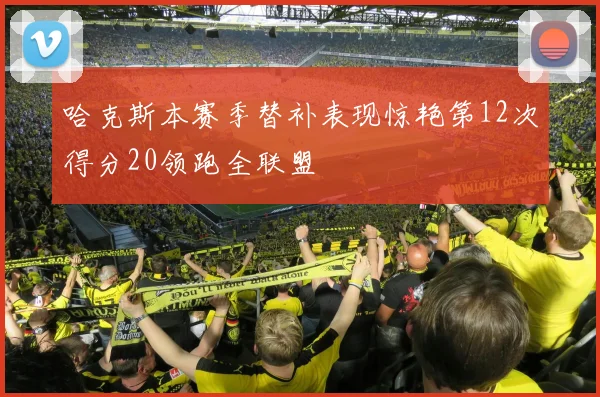 哈克斯本赛季替补表现惊艳第12次得分20领跑全联盟