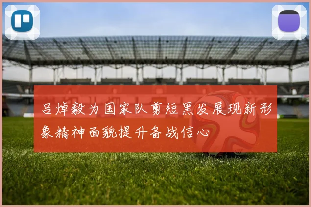 吕焯毅为国家队剪短黑发展现新形象精神面貌提升备战信心
