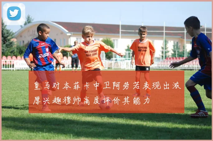 皇马对本菲卡中卫阿劳若表现出浓厚兴趣穆帅高度评价其能力