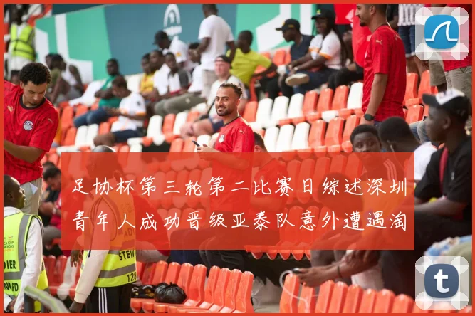 足协杯第三轮第二比赛日综述深圳青年人成功晋级亚泰队意外遭遇淘汰