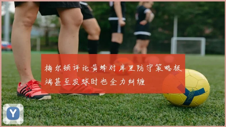 梅尔顿评论黄蜂对库里防守策略极端甚至发球时也全力纠缠
