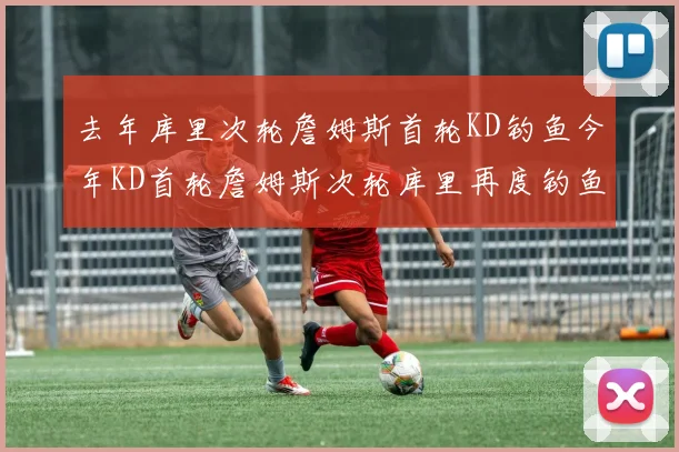 去年库里次轮詹姆斯首轮KD钓鱼今年KD首轮詹姆斯次轮库里再度钓鱼的奇妙对比