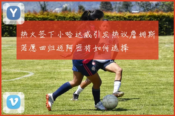 热火签下小哈达威引发热议詹姆斯若愿回归迈阿密将如何选择