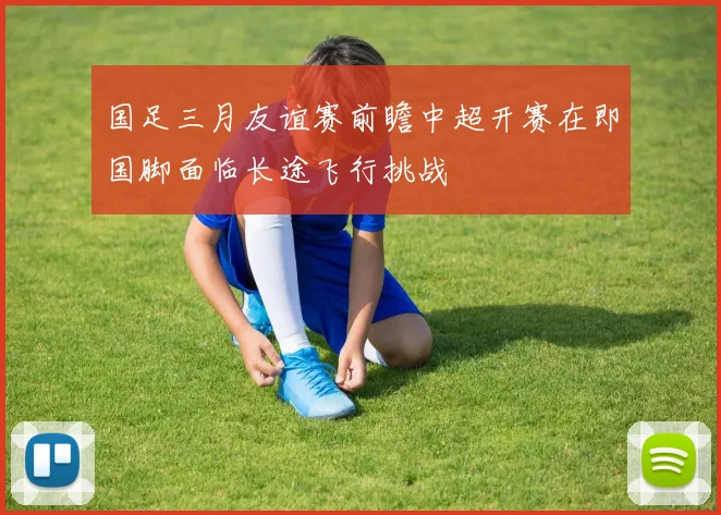 国足三月友谊赛前瞻中超开赛在即国脚面临长途飞行挑战