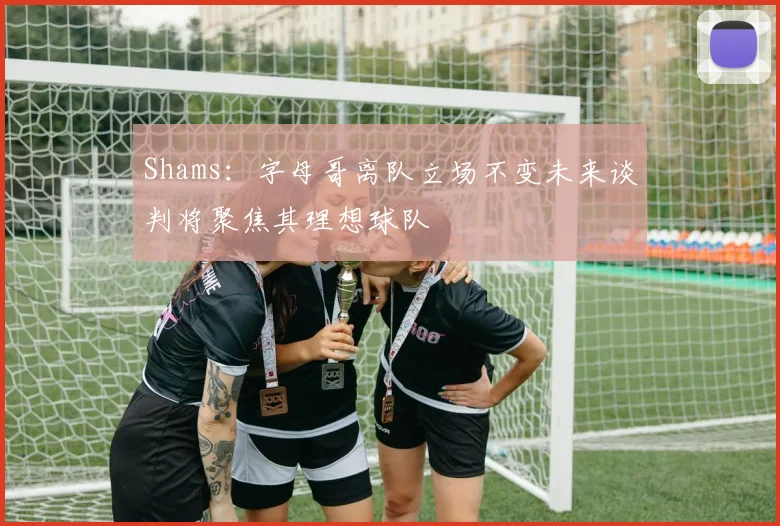 Shams：字母哥离队立场不变未来谈判将聚焦其理想球队