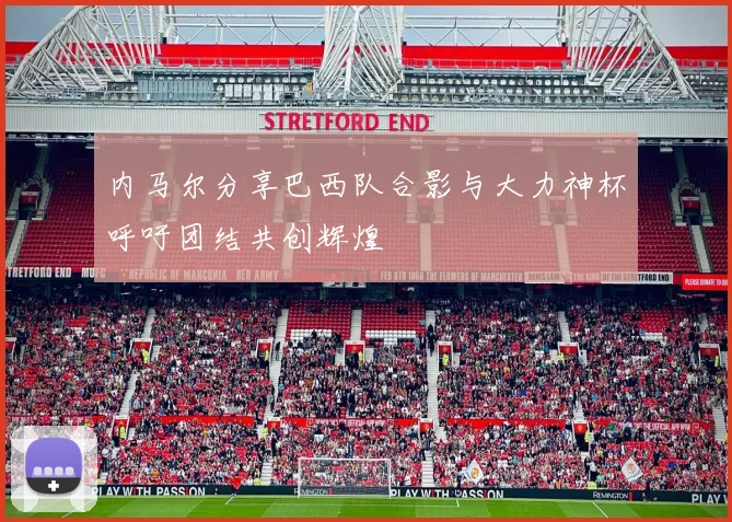 内马尔分享巴西队合影与大力神杯呼吁团结共创辉煌