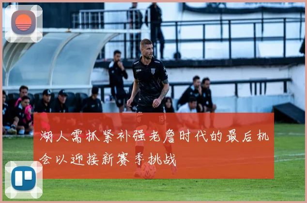 湖人需抓紧补强老詹时代的最后机会以迎接新赛季挑战