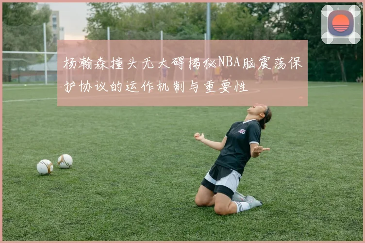 杨瀚森撞头无大碍揭秘NBA脑震荡保护协议的运作机制与重要性
