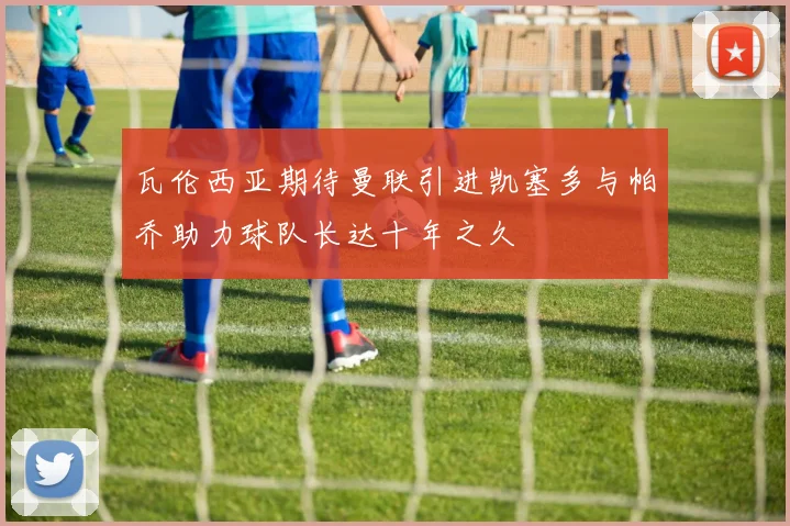 瓦伦西亚期待曼联引进凯塞多与帕乔助力球队长达十年之久