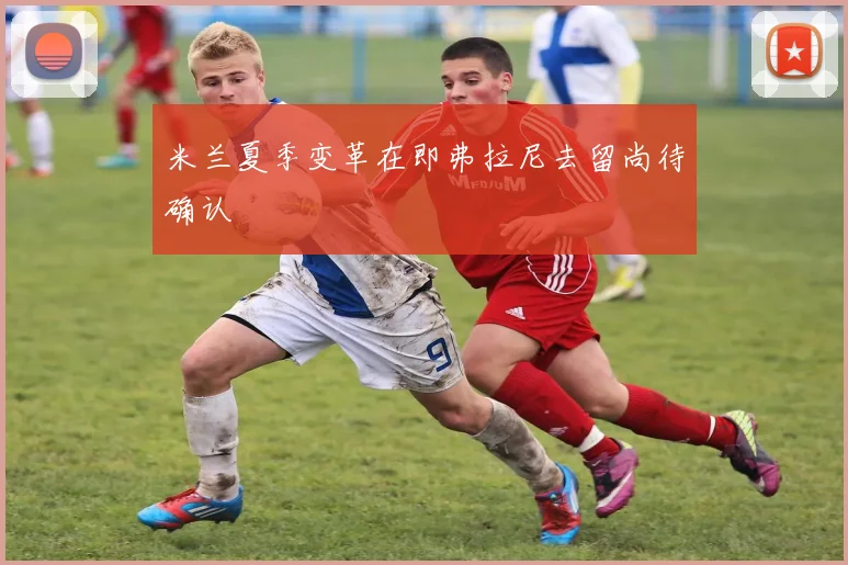 米兰夏季变革在即弗拉尼去留尚待确认