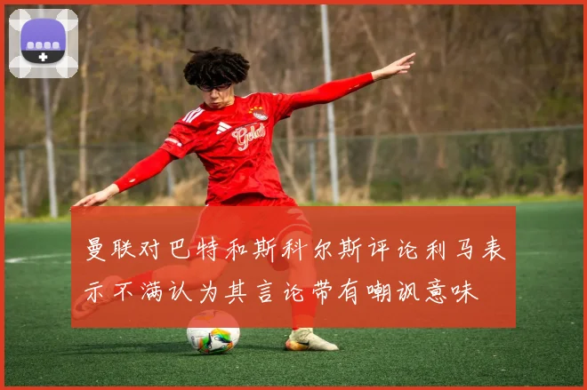 曼联对巴特和斯科尔斯评论利马表示不满认为其言论带有嘲讽意味