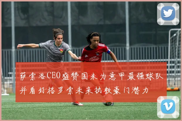 萨索洛CEO盛赞国米为意甲最强球队并看好格罗索未来执教豪门潜力