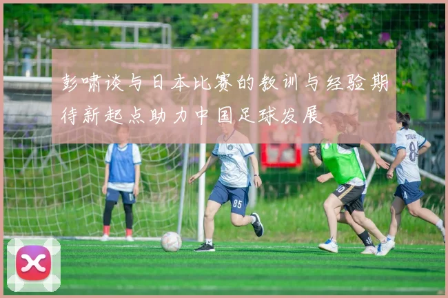 彭啸谈与日本比赛的教训与经验期待新起点助力中国足球发展