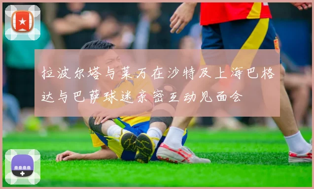 拉波尔塔与莱万在沙特及上海巴格达与巴萨球迷亲密互动见面会