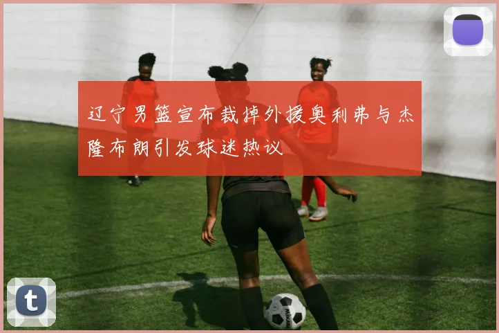 辽宁男篮宣布裁掉外援奥利弗与杰隆布朗引发球迷热议