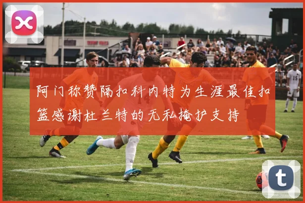阿门称赞隔扣科内特为生涯最佳扣篮感谢杜兰特的无私掩护支持