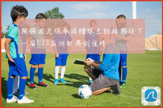 陶强龙兑现承诺赠球王钰栋期待下一届U23亚洲杯再创佳绩